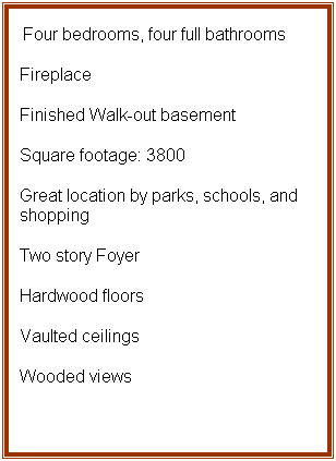 Text Box:  Four bedrooms, four full bathrooms
Fireplace
Finished Walk-out basement
Square footage: 3800 
Great location by parks, schools, and shopping
Two story Foyer
Hardwood floors
Vaulted ceilings
Wooded views
 
